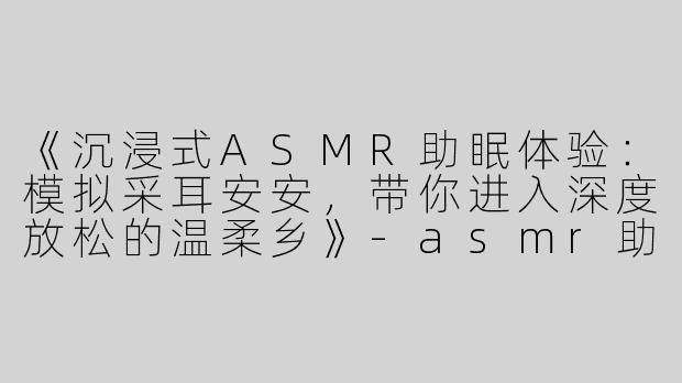 《沉浸式ASMR助眠体验：模拟采耳安安，带你进入深度放松的温柔乡》-asmr助眠模拟采耳安安