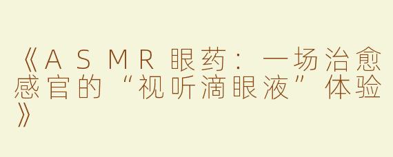 《ASMR眼药：一场治愈感官的“视听滴眼液”体验》