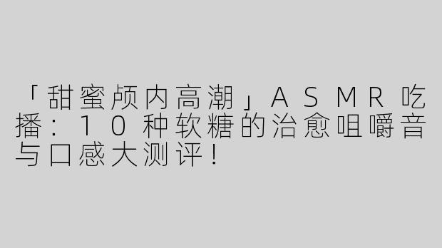 「甜蜜颅内高潮」ASMR吃播：10种软糖的治愈咀嚼音与口感大测评！