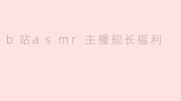 《B站ASMR主播的舰长福利揭秘：专属放松体验与粉丝经济新玩法》