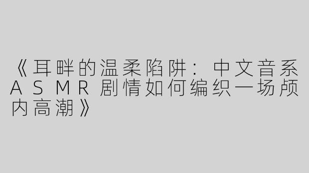 《耳畔的温柔陷阱：中文音系ASMR剧情如何编织一场颅内高潮》