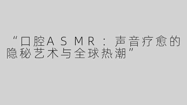 “口腔ASMR：声音疗愈的隐秘艺术与全球热潮”