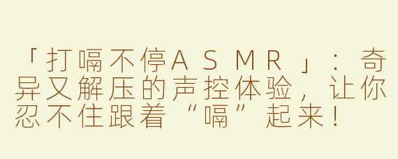 「打嗝不停ASMR」：奇异又解压的声控体验，让你忍不住跟着“嗝”起来！