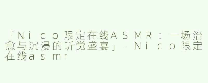 「Nico限定在线ASMR：一场治愈与沉浸的听觉盛宴」-Nico限定在线asmr