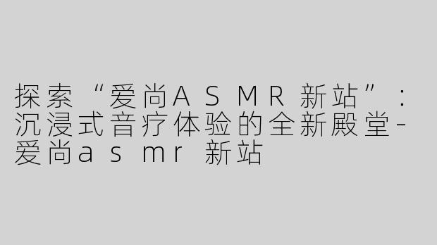 探索“爱尚ASMR新站”：沉浸式音疗体验的全新殿堂-爱尚asmr新站