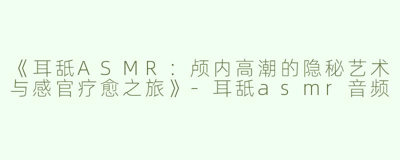 《耳舐ASMR：颅内高潮的隐秘艺术与感官疗愈之旅》-耳舐asmr音频