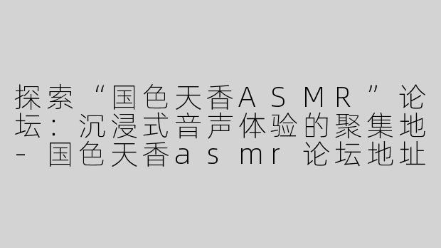 探索“国色天香ASMR”论坛：沉浸式音声体验的聚集地-国色天香asmr论坛地址