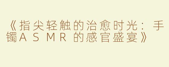 《指尖轻触的治愈时光：手镯ASMR的感官盛宴》