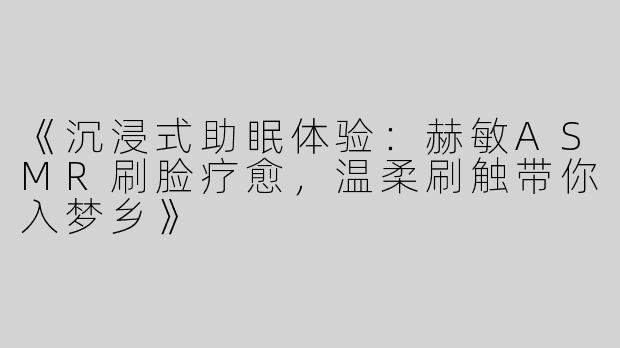 《沉浸式助眠体验：赫敏ASMR刷脸疗愈，温柔刷触带你入梦乡》