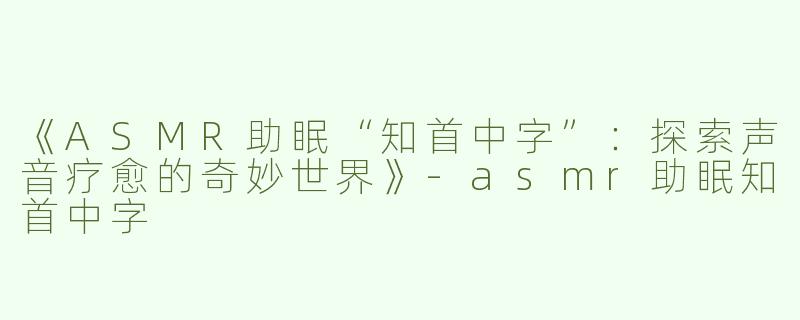 《ASMR助眠“知首中字”：探索声音疗愈的奇妙世界》-asmr助眠知首中字