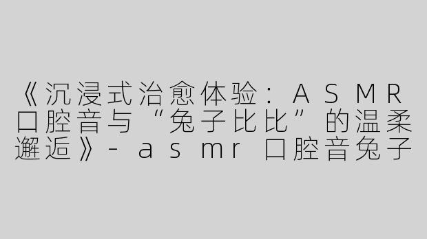 《沉浸式治愈体验：ASMR口腔音与“兔子比比”的温柔邂逅》-asmr口腔音兔子比比