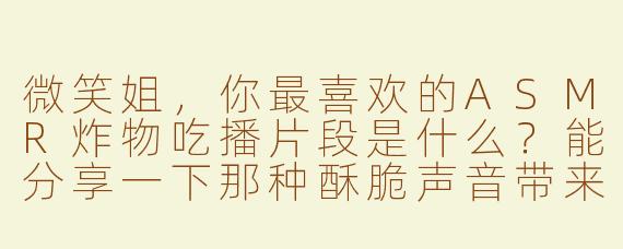 微笑姐，你最喜欢的ASMR炸物吃播片段是什么？能分享一下那种酥脆声音带来的放松感吗？