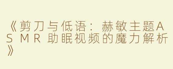 《剪刀与低语：赫敏主题ASMR助眠视频的魔力解析》
