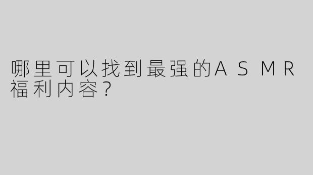 哪里可以找到最强的ASMR福利内容？