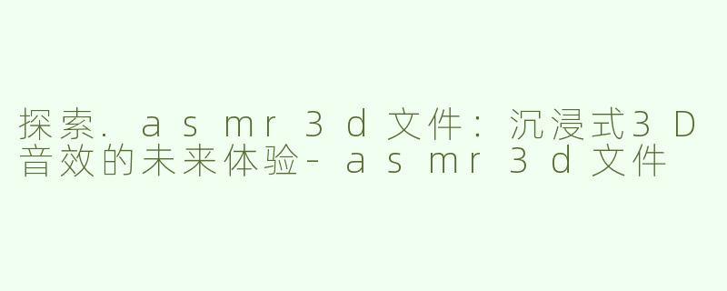 探索.asmr3d文件：沉浸式3D音效的未来体验-asmr3d文件