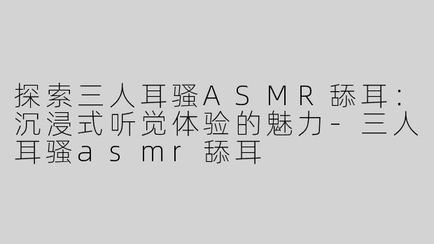 探索三人耳骚ASMR舔耳：沉浸式听觉体验的魅力-三人耳骚asmr舔耳