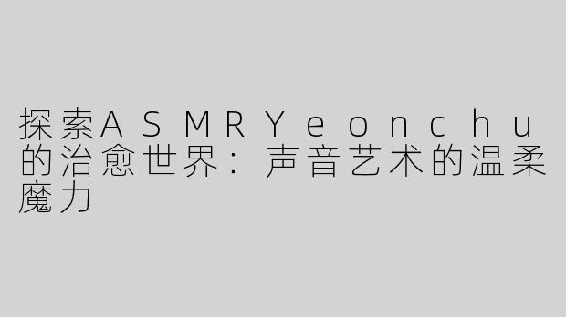 探索ASMRYeonchu的治愈世界：声音艺术的温柔魔力