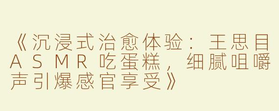 《沉浸式治愈体验：王思目ASMR吃蛋糕，细腻咀嚼声引爆感官享受》