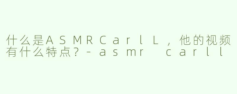 什么是ASMRCarlL，他的视频有什么特点？-asmr carll