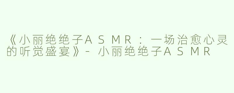 《小丽绝绝子ASMR：一场治愈心灵的听觉盛宴》-小丽绝绝子ASMR