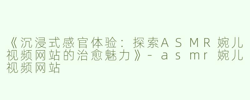 《沉浸式感官体验：探索ASMR婉儿视频网站的治愈魅力》-asmr婉儿视频网站