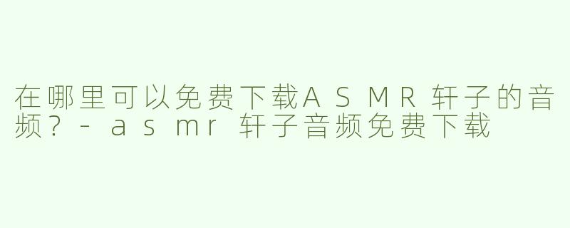 在哪里可以免费下载ASMR轩子的音频？-asmr轩子音频免费下载