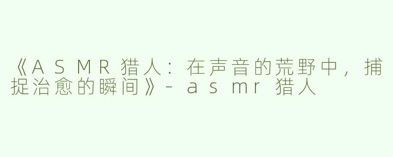 《ASMR猎人：在声音的荒野中，捕捉治愈的瞬间》-asmr猎人