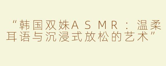 “韩国双姝ASMR：温柔耳语与沉浸式放松的艺术”
