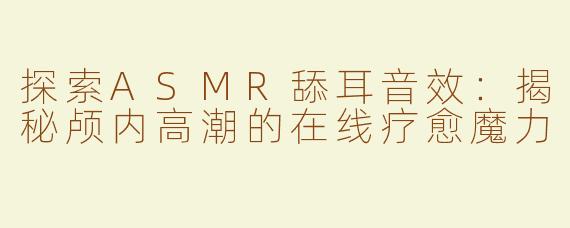 探索ASMR舔耳音效：揭秘颅内高潮的在线疗愈魔力