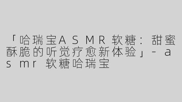 「哈瑞宝ASMR软糖：甜蜜酥脆的听觉疗愈新体验」-asmr软糖哈瑞宝