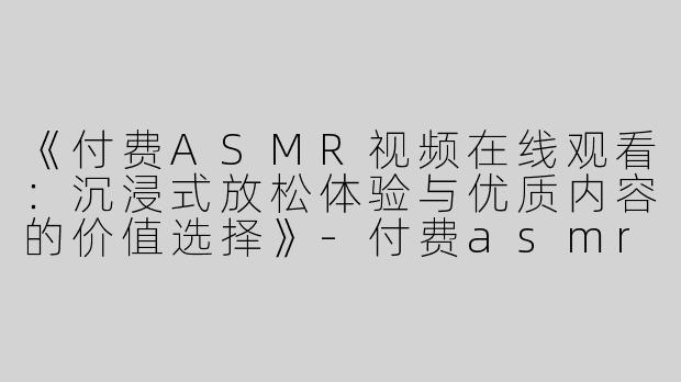 《付费ASMR视频在线观看：沉浸式放松体验与优质内容的价值选择》-付费asmr视频在线看