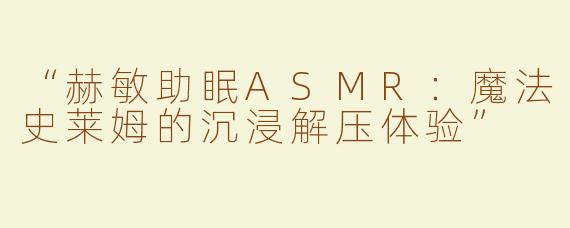 “赫敏助眠ASMR：魔法史莱姆的沉浸解压体验”