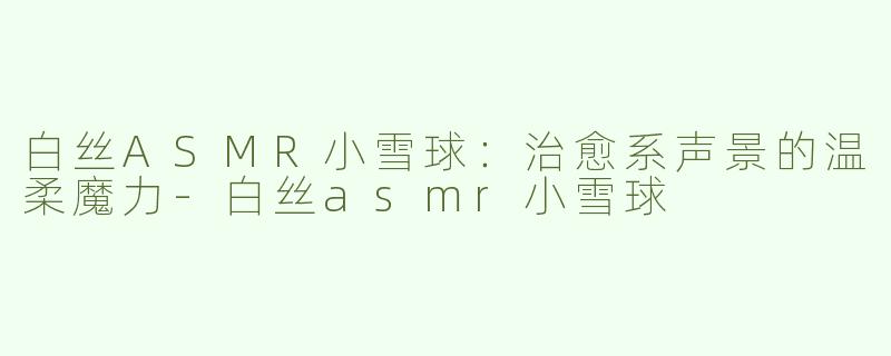 白丝ASMR小雪球：治愈系声景的温柔魔力-白丝asmr小雪球