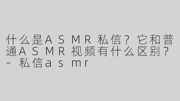 什么是ASMR私信？它和普通ASMR视频有什么区别？-私信asmr