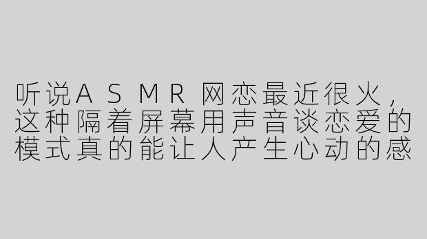 听说ASMR网恋最近很火，这种隔着屏幕用声音谈恋爱的模式真的能让人产生心动的感觉吗？-asmr 网恋