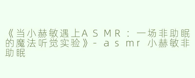 《当小赫敏遇上ASMR：一场非助眠的魔法听觉实验》-asmr小赫敏非助眠
