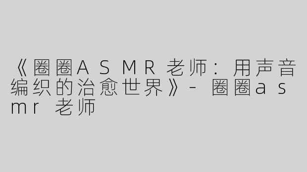 《圈圈ASMR老师：用声音编织的治愈世界》-圈圈asmr老师