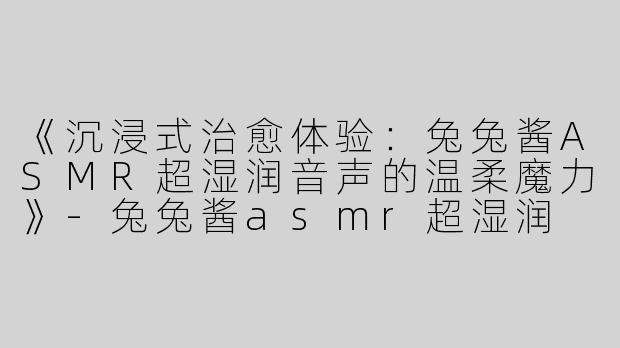 《沉浸式治愈体验：兔兔酱ASMR超湿润音声的温柔魔力》-兔兔酱asmr超湿润