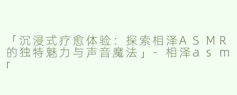 「沉浸式疗愈体验：探索相泽ASMR的独特魅力与声音魔法」-相泽asmr