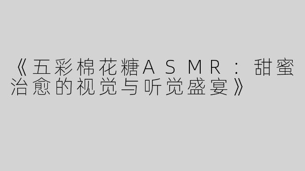 《五彩棉花糖ASMR：甜蜜治愈的视觉与听觉盛宴》