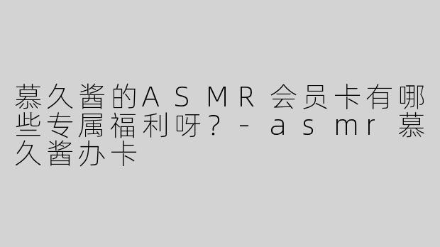 慕久酱的ASMR会员卡有哪些专属福利呀？-asmr慕久酱办卡
