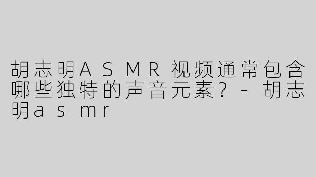 胡志明ASMR视频通常包含哪些独特的声音元素？