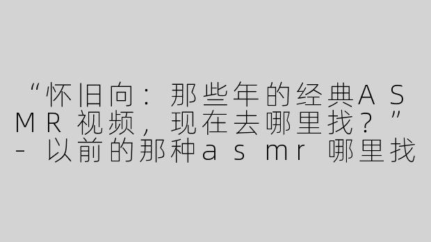 “怀旧向：那些年的经典ASMR视频，现在去哪里找？”-以前的那种asmr哪里找
