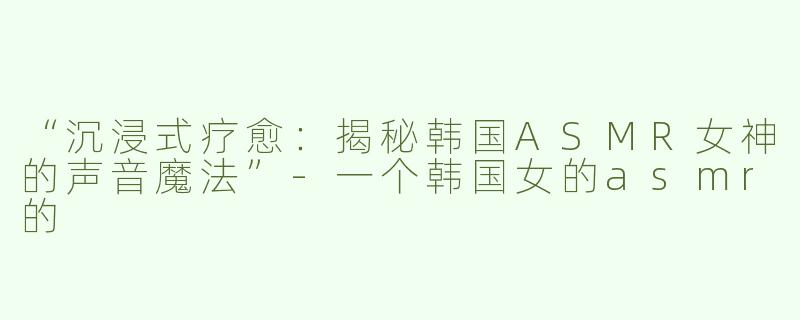“沉浸式疗愈：揭秘韩国ASMR女神的声音魔法”-一个韩国女的asmr的