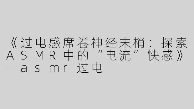 《过电感席卷神经末梢：探索ASMR中的“电流”快感》-asmr过电