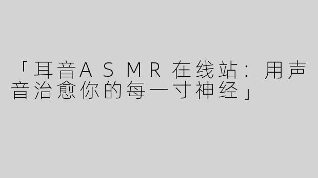 「耳音ASMR在线站：用声音治愈你的每一寸神经」