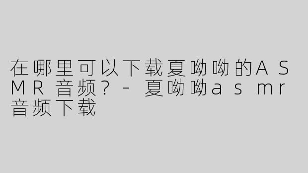在哪里可以下载夏呦呦的ASMR音频？
