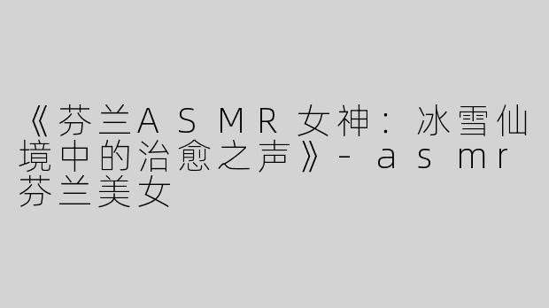 《芬兰ASMR女神：冰雪仙境中的治愈之声》-asmr芬兰美女