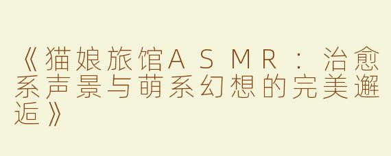 《猫娘旅馆ASMR：治愈系声景与萌系幻想的完美邂逅》