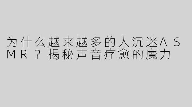 为什么越来越多的人沉迷ASMR？揭秘声音疗愈的魔力